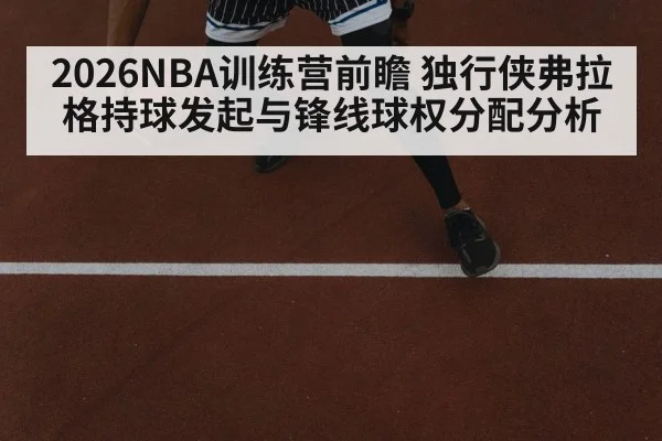 2026NBA训练营前瞻 独行侠弗拉格持球发起与锋线球权分配分析
