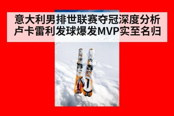 意大利男排世联赛夺冠深度分析 卢卡雷利发球爆发MVP实至名归